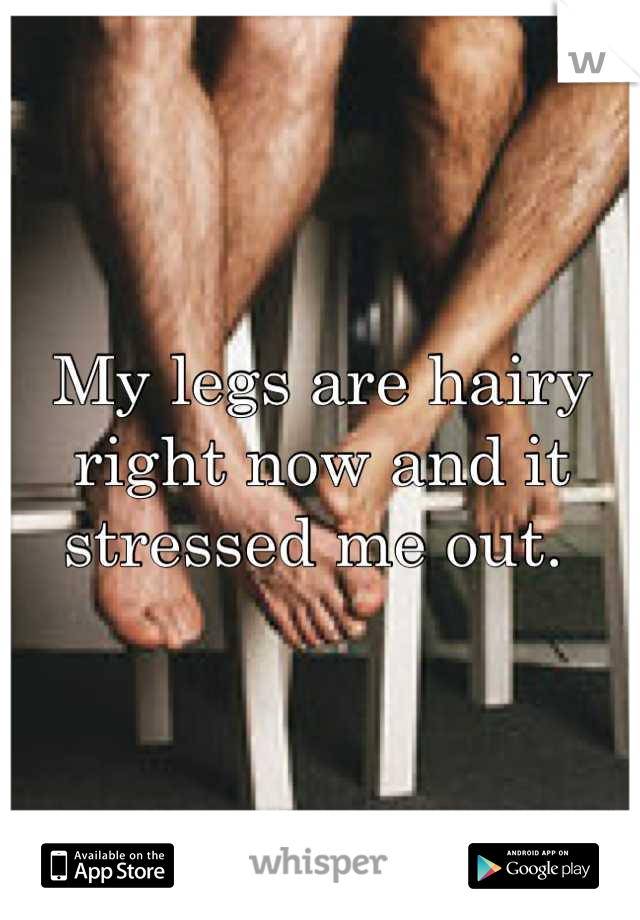 My legs are hairy right now and it stressed me out. 