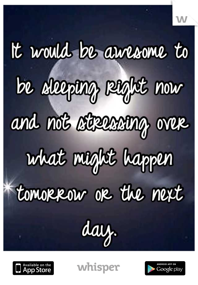 It would be awesome to be sleeping right now and not stressing over what might happen tomorrow or the next day.