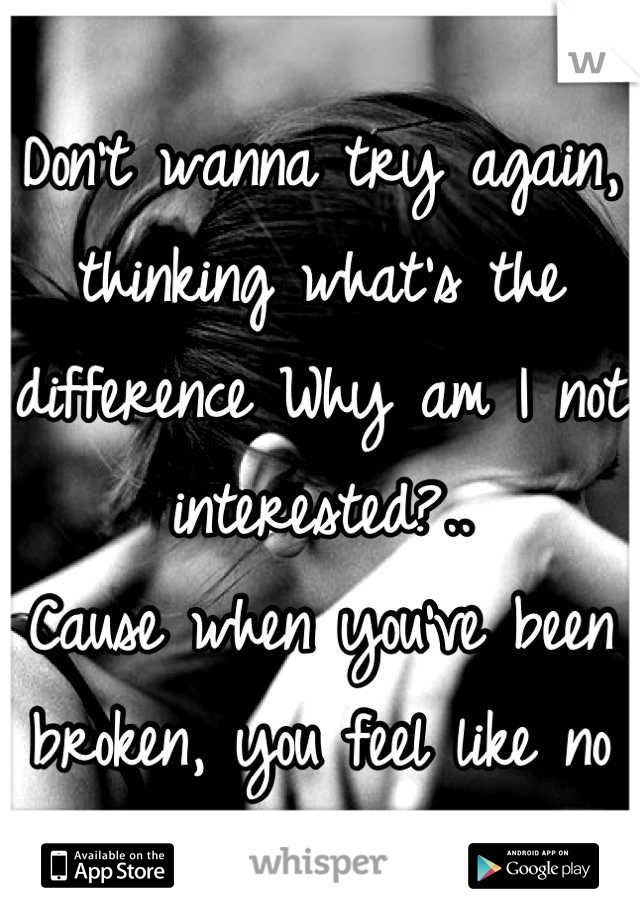 
Don’t wanna try again, thinking what’s the difference Why am I not interested?..
Cause when you’ve been broken, you feel like no one can fix it.

