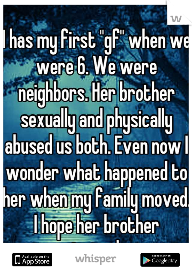 I has my first "gf" when we were 6. We were neighbors. Her brother sexually and physically abused us both. Even now I wonder what happened to her when my family moved. I hope her brother stopped...