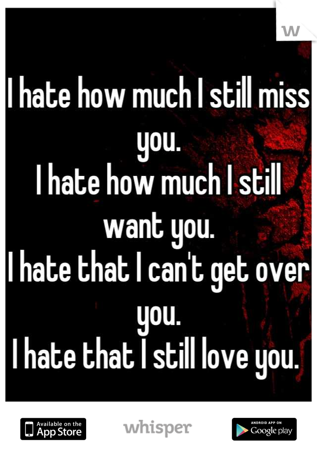 I hate how much I still miss you. 
I hate how much I still want you. 
I hate that I can't get over you. 
I hate that I still love you. 