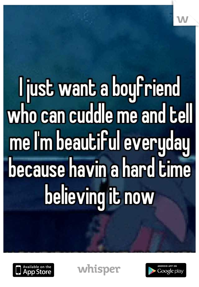 I just want a boyfriend who can cuddle me and tell me I'm beautiful everyday because havin a hard time believing it now