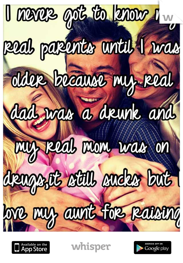 I never got to know my real parents until I was older because my real dad was a drunk and my real mom was on drugs,it still sucks but I love my aunt for raising me as her own!! <3