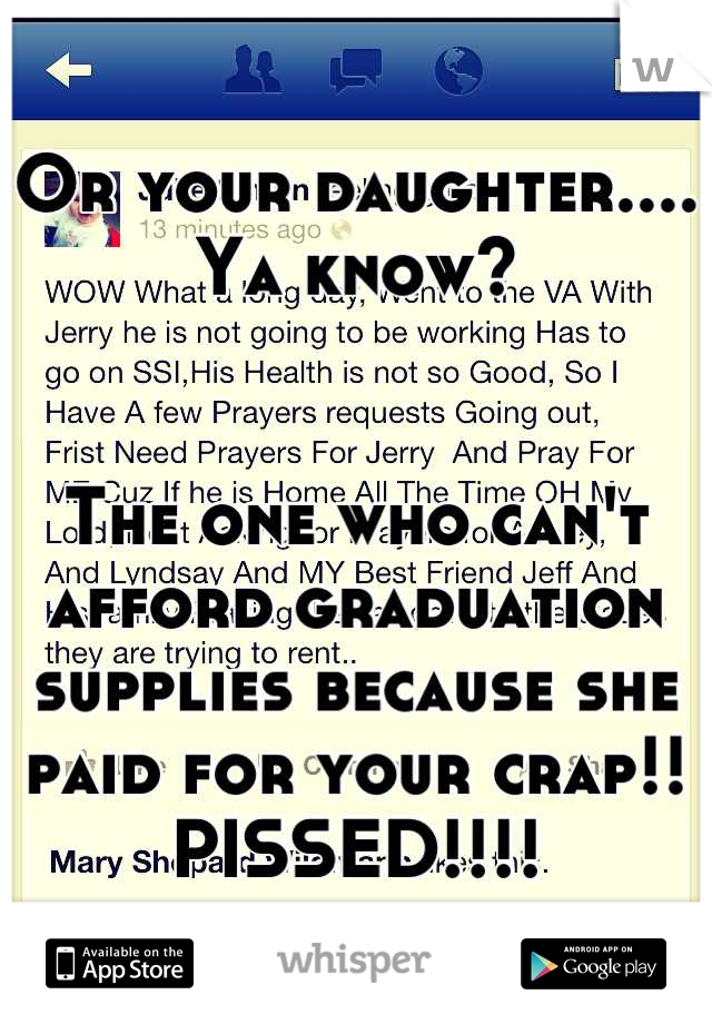 Or your daughter.... Ya know? 


The one who can't afford graduation supplies because she paid for your crap!! PISSED!!!!