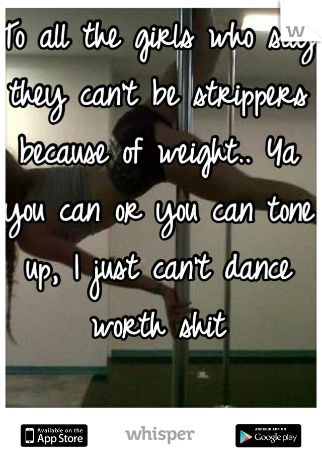 To all the girls who say they can't be strippers because of weight.. Ya you can or you can tone up, I just can't dance worth shit