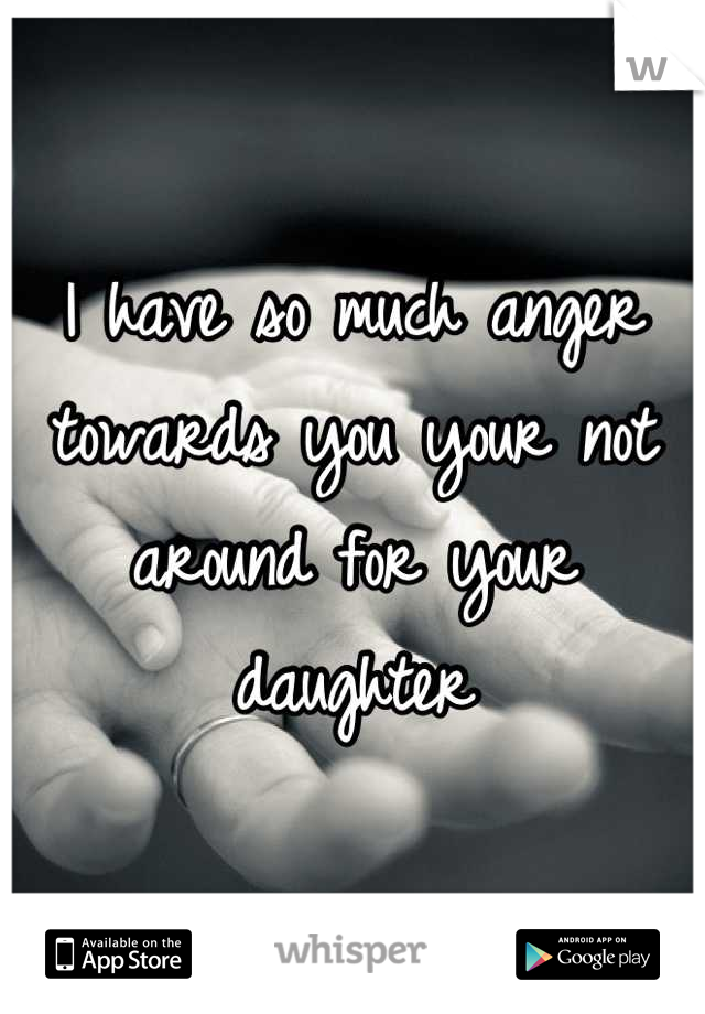 I have so much anger towards you your not around for your daughter