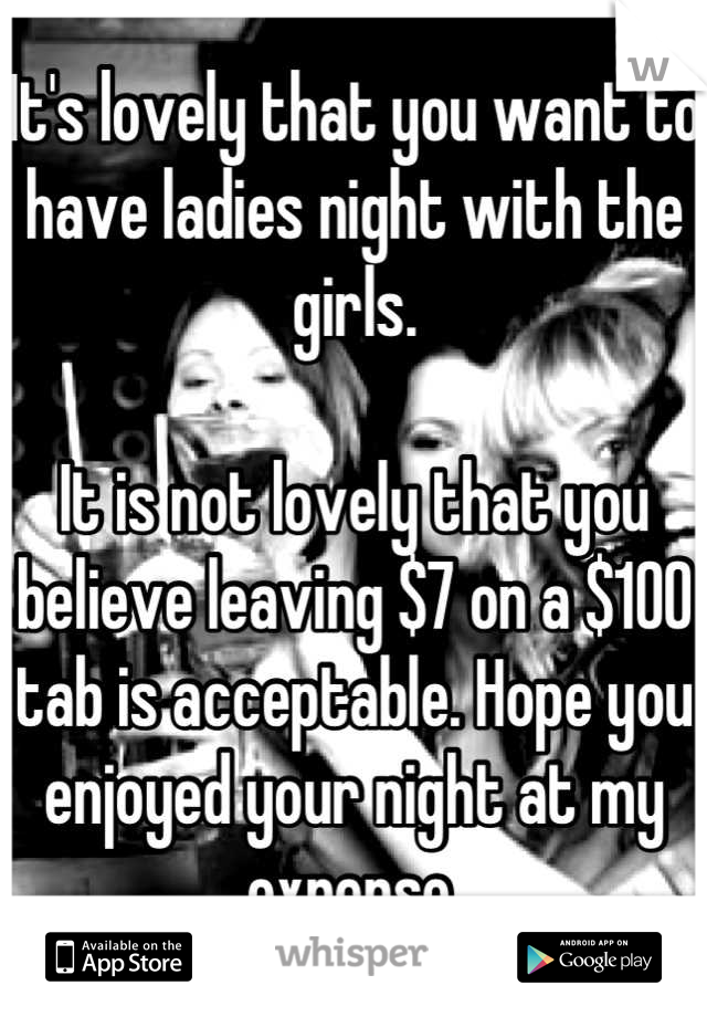 It's lovely that you want to have ladies night with the girls.

It is not lovely that you believe leaving $7 on a $100 tab is acceptable. Hope you enjoyed your night at my expense.