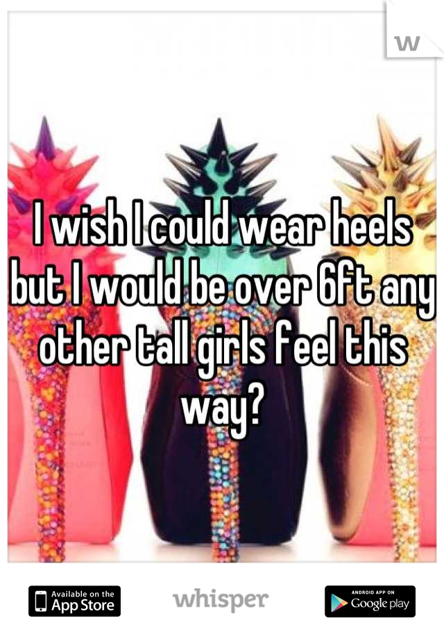 I wish I could wear heels but I would be over 6ft any other tall girls feel this way?