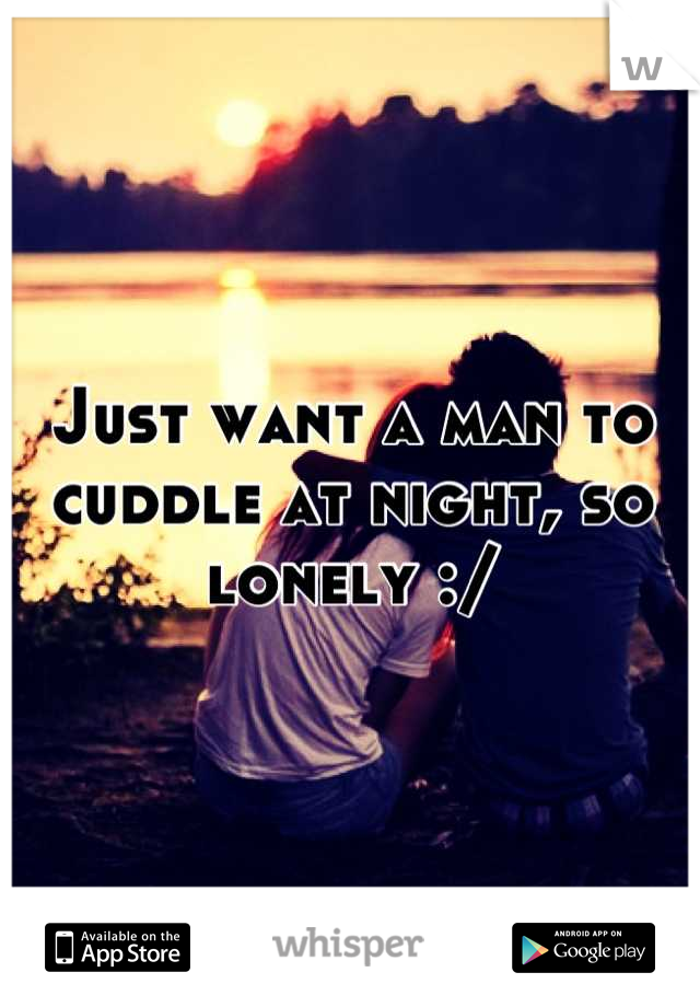 Just want a man to cuddle at night, so lonely :/