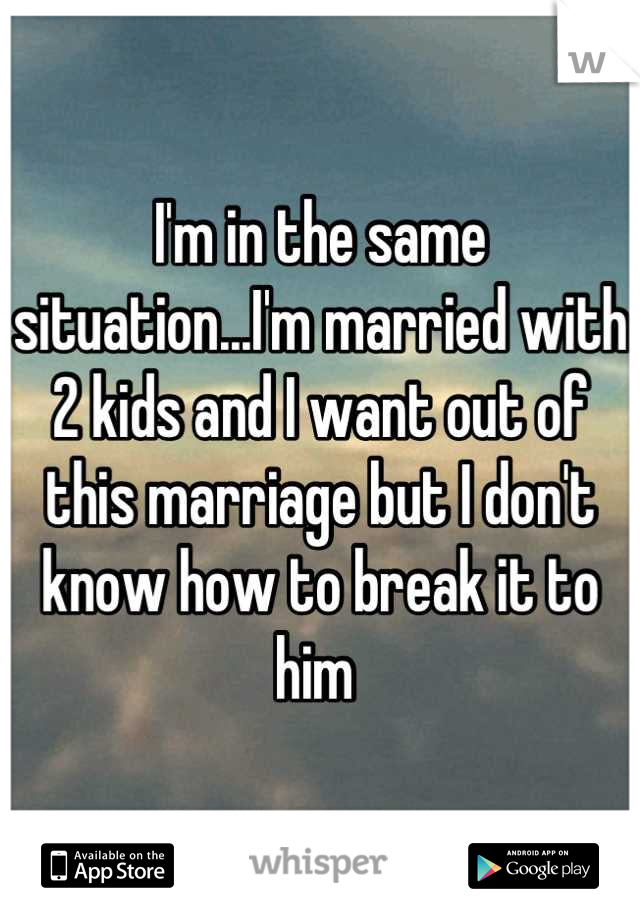 I'm in the same situation...I'm married with 2 kids and I want out of this marriage but I don't know how to break it to him 