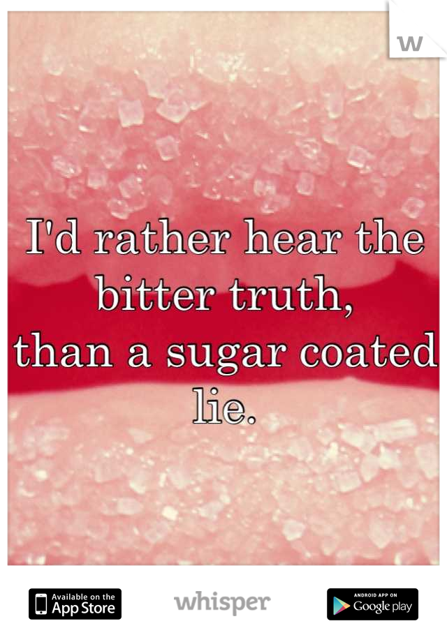 I'd rather hear the bitter truth,
than a sugar coated lie.