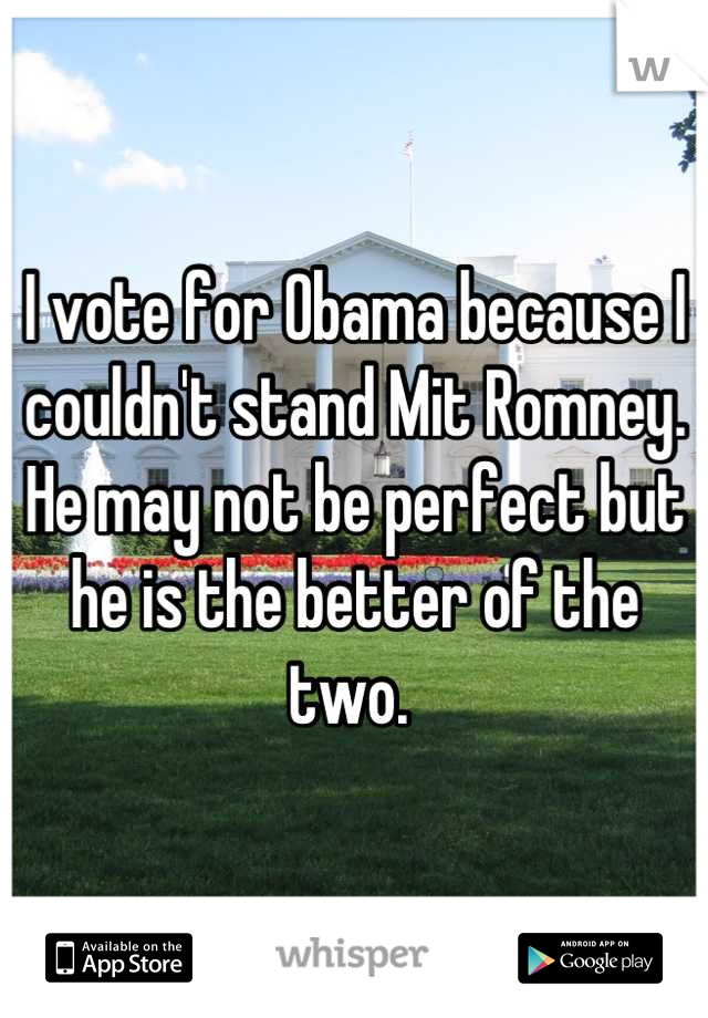 I vote for Obama because I couldn't stand Mit Romney. He may not be perfect but he is the better of the two. 