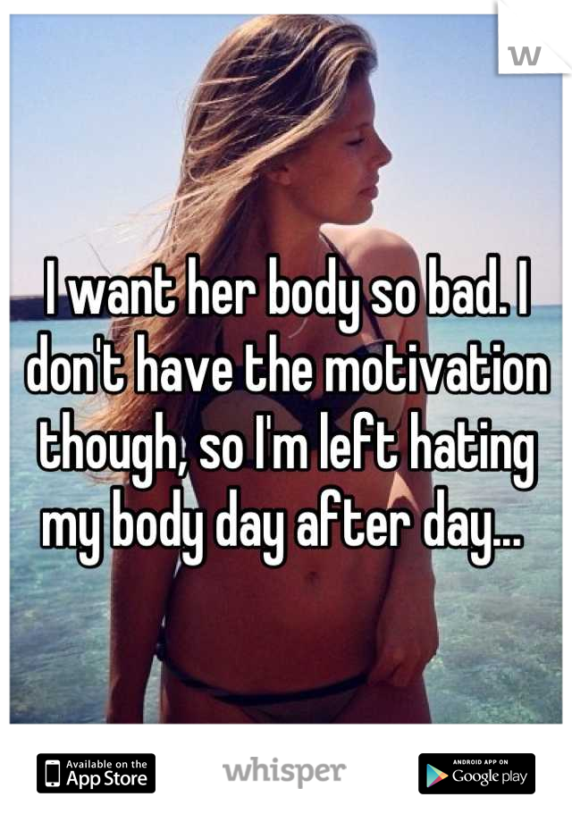 I want her body so bad. I don't have the motivation though, so I'm left hating my body day after day... 