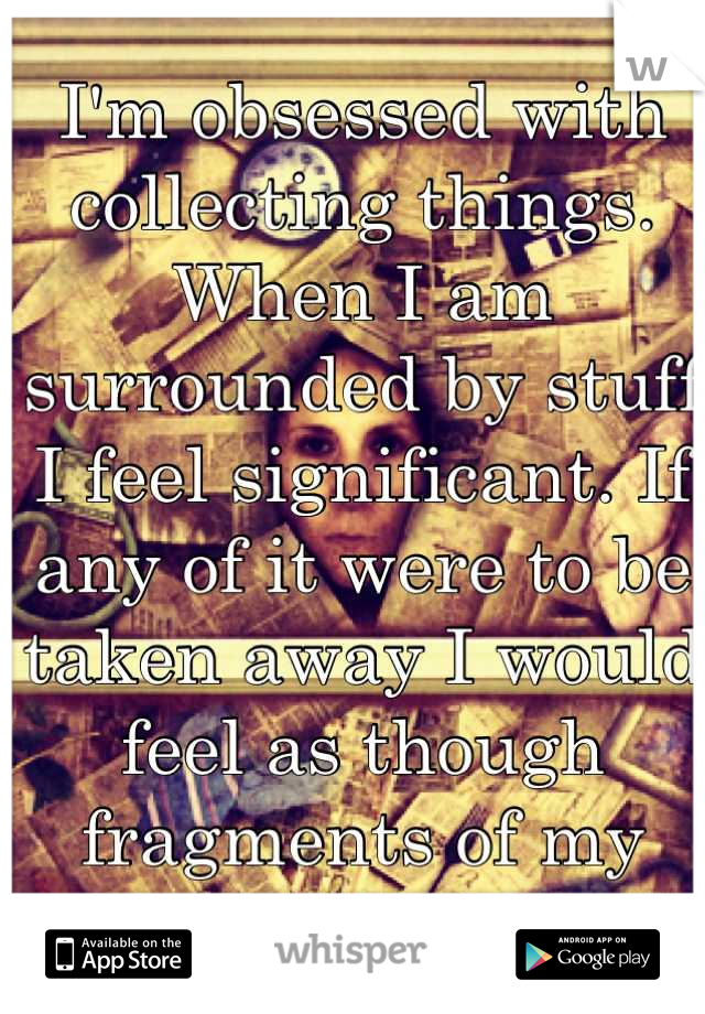 I'm obsessed with collecting things. When I am surrounded by stuff I feel significant. If any of it were to be taken away I would feel as though fragments of my past were missing. 