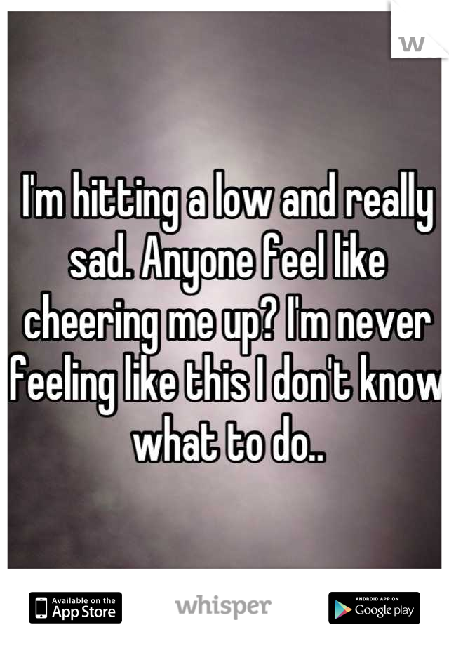 I'm hitting a low and really sad. Anyone feel like cheering me up? I'm never feeling like this I don't know what to do..