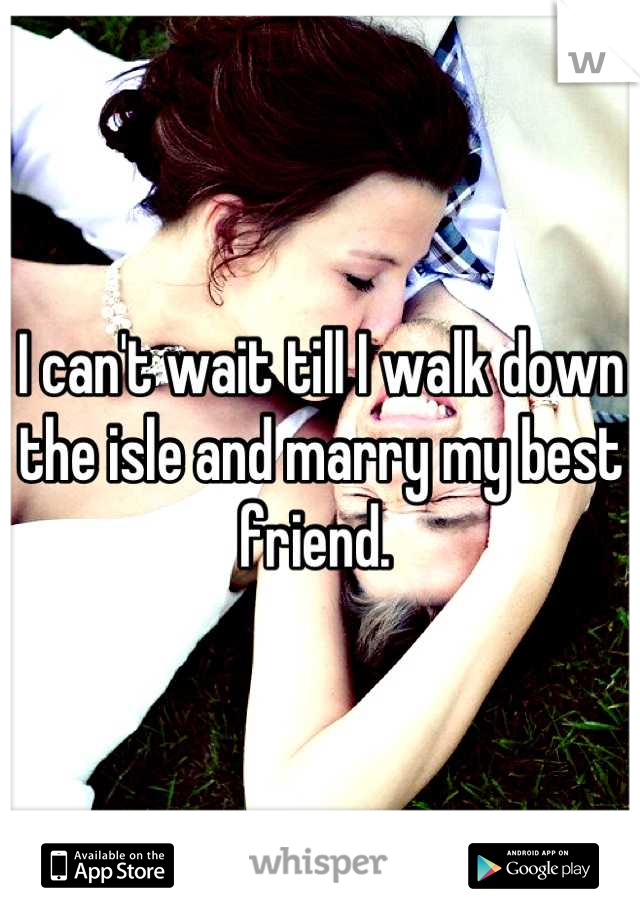 I can't wait till I walk down the isle and marry my best friend. 