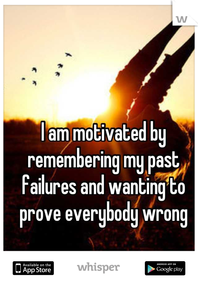 I am motivated by remembering my past failures and wanting to prove everybody wrong