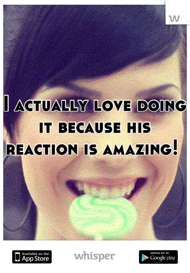 I actually love doing it because his reaction is amazing! 