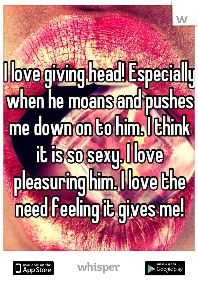 I love giving head! Especially when he moans and pushes me down on to him. I think it is so sexy. I love pleasuring him. I love the need feeling it gives me!