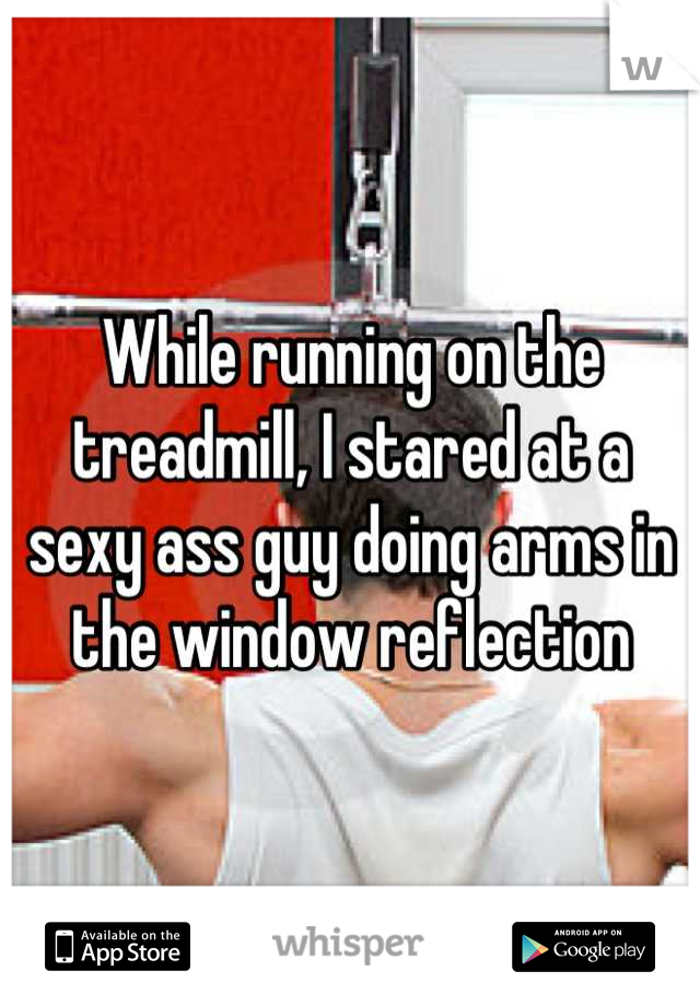 While running on the treadmill, I stared at a sexy ass guy doing arms in the window reflection