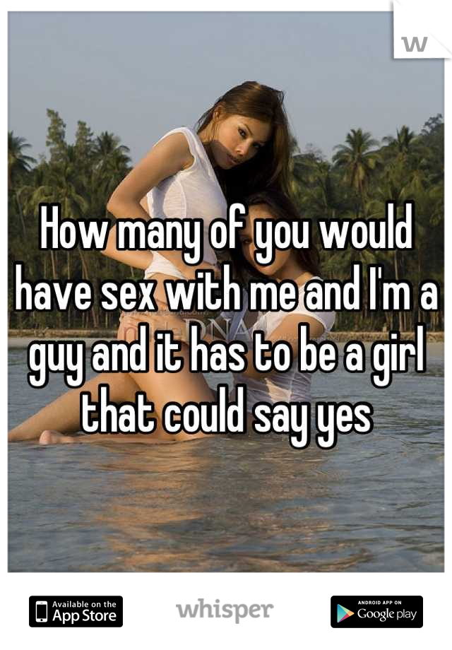 How many of you would have sex with me and I'm a guy and it has to be a girl that could say yes