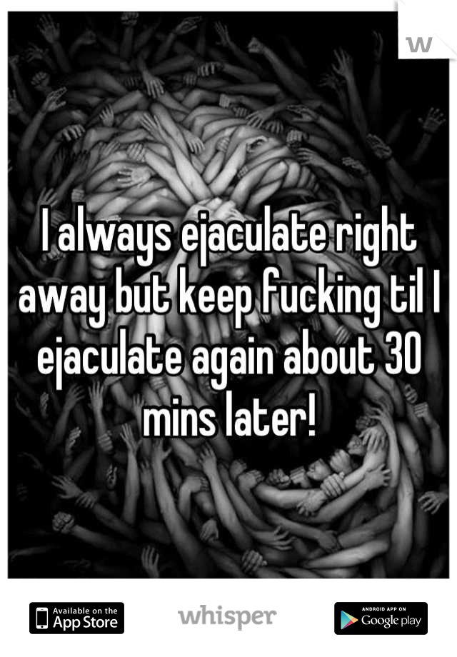 I always ejaculate right away but keep fucking til I ejaculate again about 30 mins later!