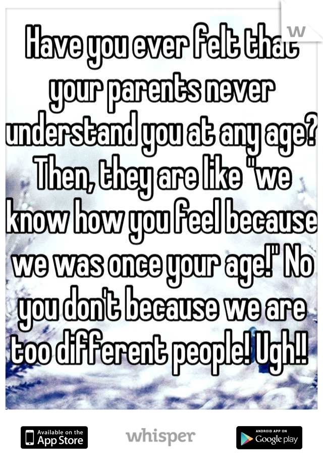 Have you ever felt that your parents never understand you at any age? Then, they are like "we know how you feel because we was once your age!" No you don't because we are too different people! Ugh!! 