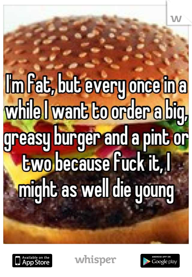 I'm fat, but every once in a while I want to order a big, greasy burger and a pint or two because fuck it, I might as well die young