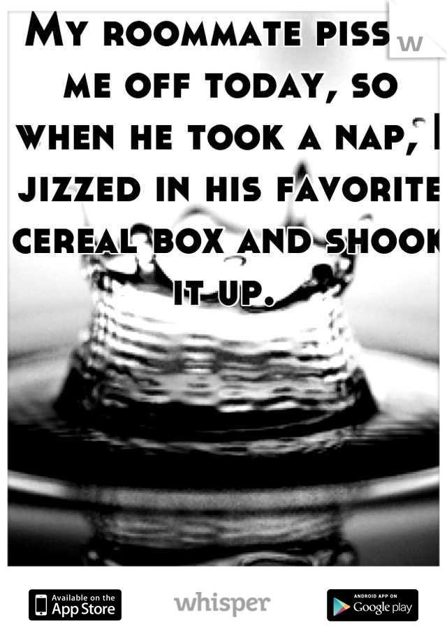 My roommate pissed me off today, so when he took a nap, I jizzed in his favorite  cereal box and shook it up. 