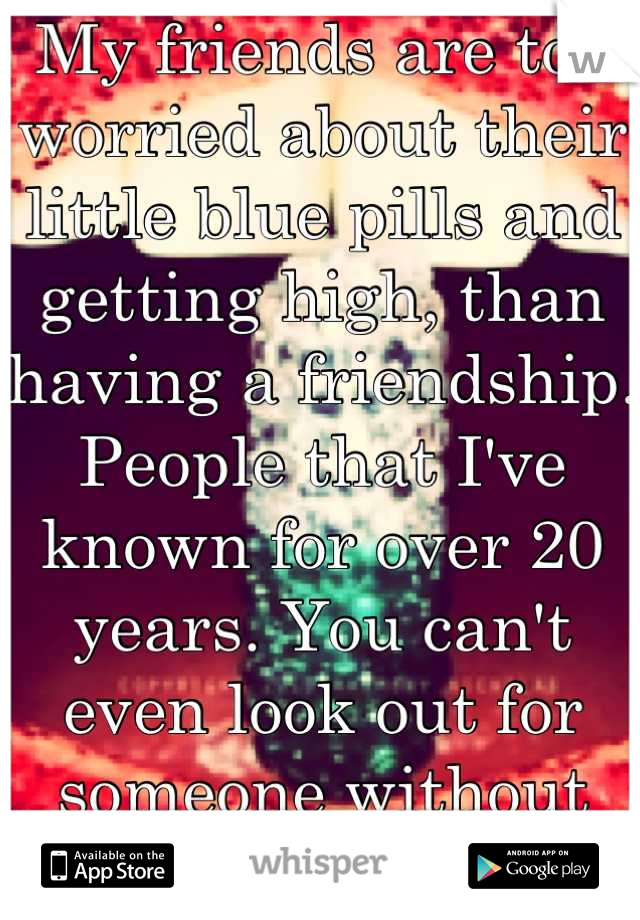 My friends are too worried about their little blue pills and getting high, than having a friendship. People that I've known for over 20 years. You can't even look out for someone without drama. 