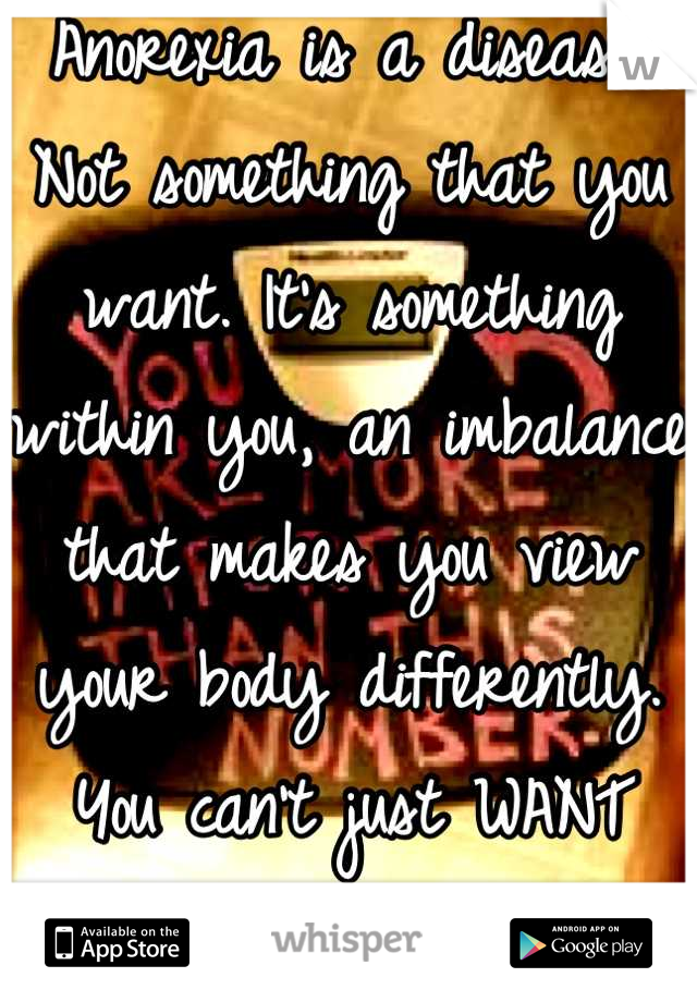 Anorexia is a disease. Not something that you want. It's something within you, an imbalance that makes you view your body differently. You can't just WANT cancer and get it...it just happens!