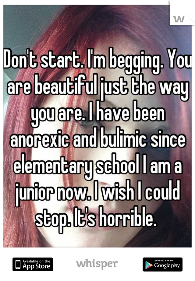 Don't start. I'm begging. You are beautiful just the way you are. I have been anorexic and bulimic since elementary school I am a junior now. I wish I could stop. It's horrible. 