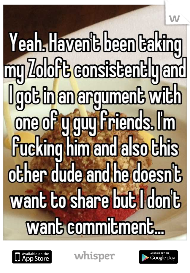 Yeah. Haven't been taking my Zoloft consistently and I got in an argument with one of y guy friends. I'm fucking him and also this other dude and he doesn't want to share but I don't want commitment...