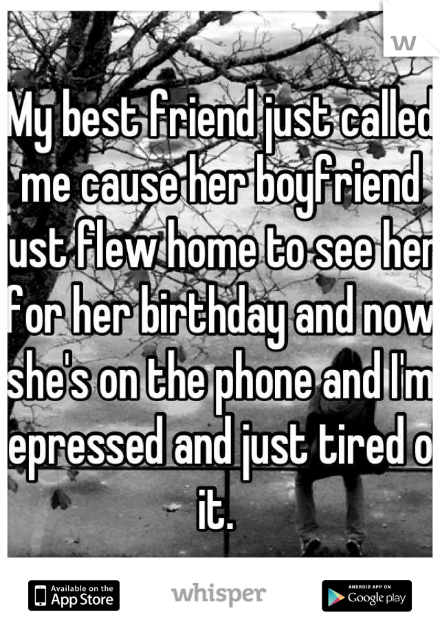 My best friend just called me cause her boyfriend just flew home to see her for her birthday and now she's on the phone and I'm depressed and just tired of it. 