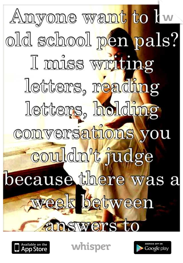 Anyone want to be old school pen pals?  I miss writing letters, reading letters, holding conversations you couldn't judge because there was a week between answers to questions.  Anyone?