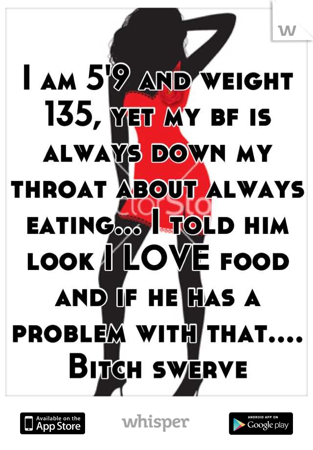 I am 5'9 and weight 135, yet my bf is always down my throat about always eating... I told him look I LOVE food and if he has a problem with that.... Bitch swerve