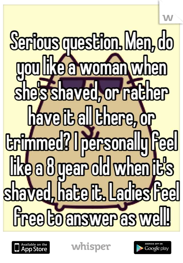 Serious question. Men, do you like a woman when she's shaved, or rather have it all there, or trimmed? I personally feel like a 8 year old when it's shaved, hate it. Ladies feel free to answer as well!