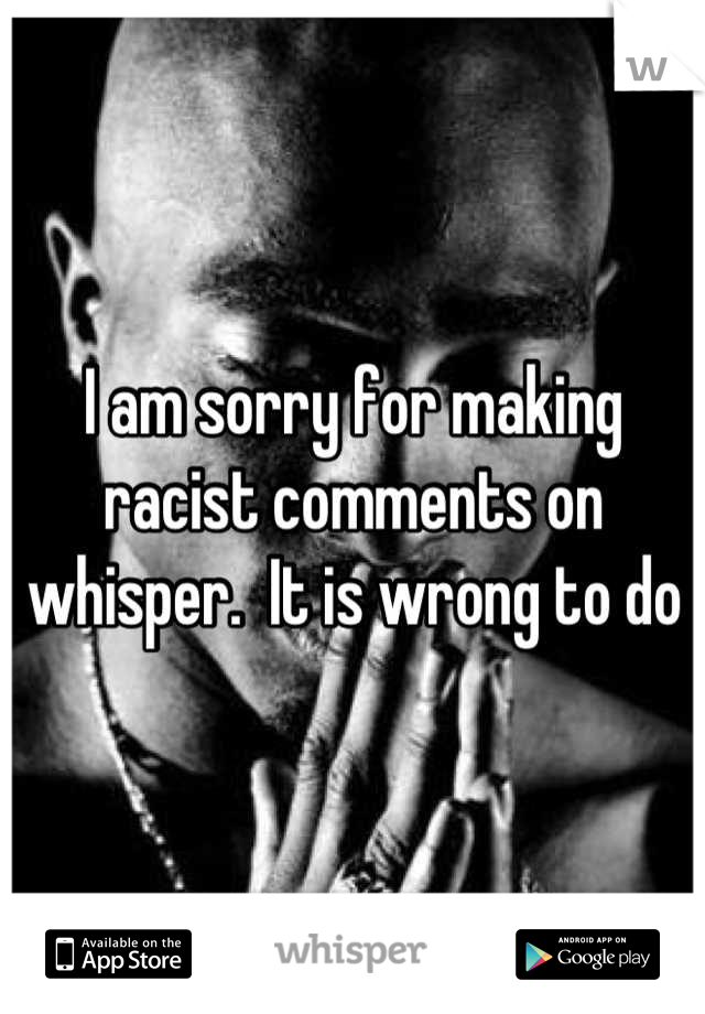 I am sorry for making racist comments on whisper.  It is wrong to do