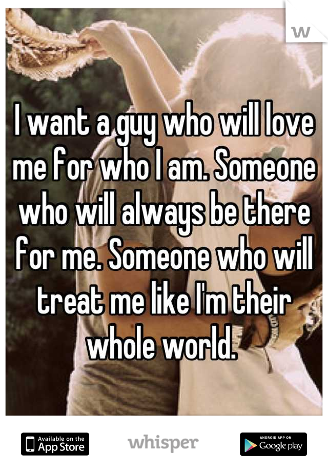 I want a guy who will love me for who I am. Someone who will always be there for me. Someone who will treat me like I'm their whole world. 