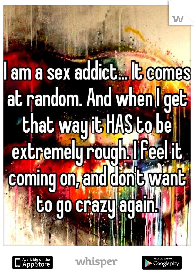 I am a sex addict... It comes at random. And when I get that way it HAS to be extremely rough. I feel it coming on, and don't want to go crazy again.