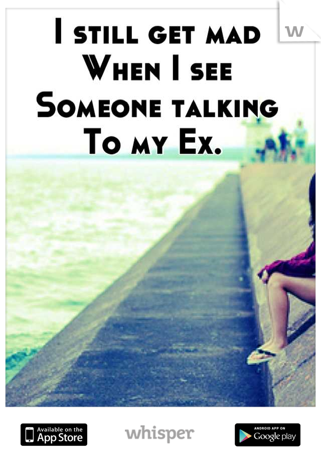 I still get mad 
When I see 
Someone talking
To my Ex. 