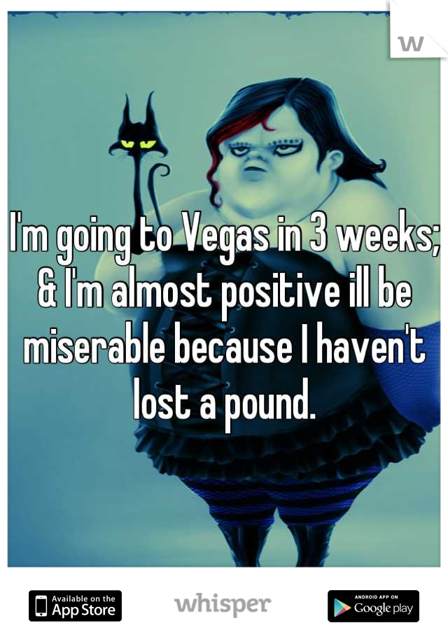 I'm going to Vegas in 3 weeks; & I'm almost positive ill be miserable because I haven't lost a pound.