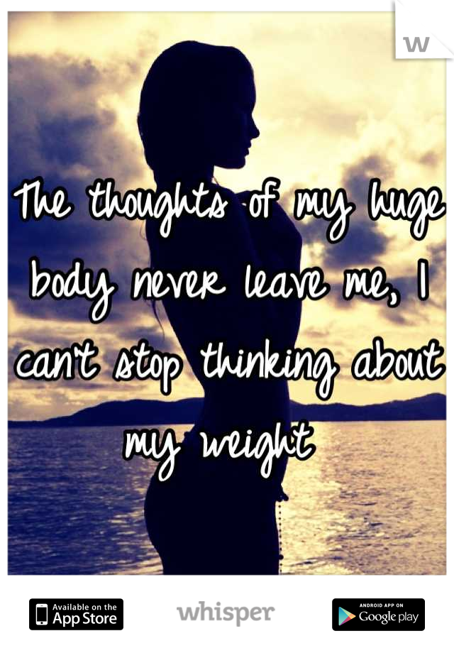 The thoughts of my huge body never leave me, I can't stop thinking about my weight 