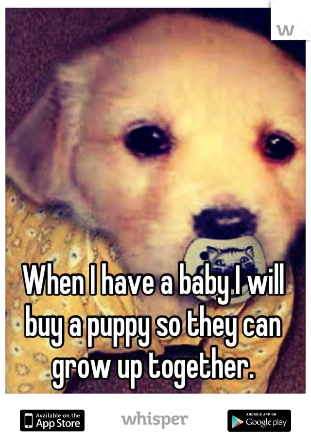 When I have a baby I will buy a puppy so they can grow up together.