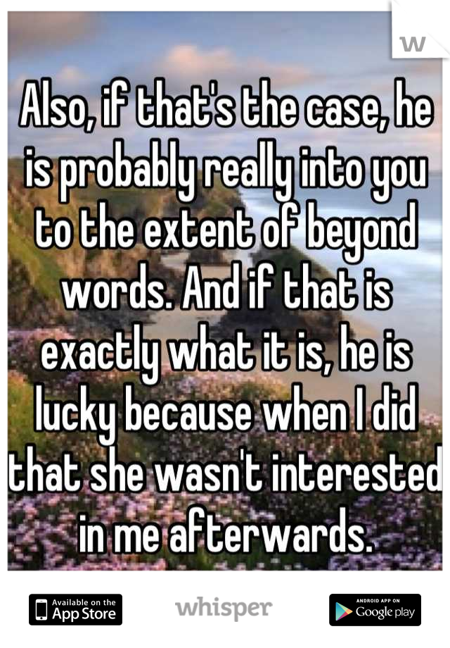 Also, if that's the case, he is probably really into you to the extent of beyond words. And if that is exactly what it is, he is lucky because when I did that she wasn't interested in me afterwards.