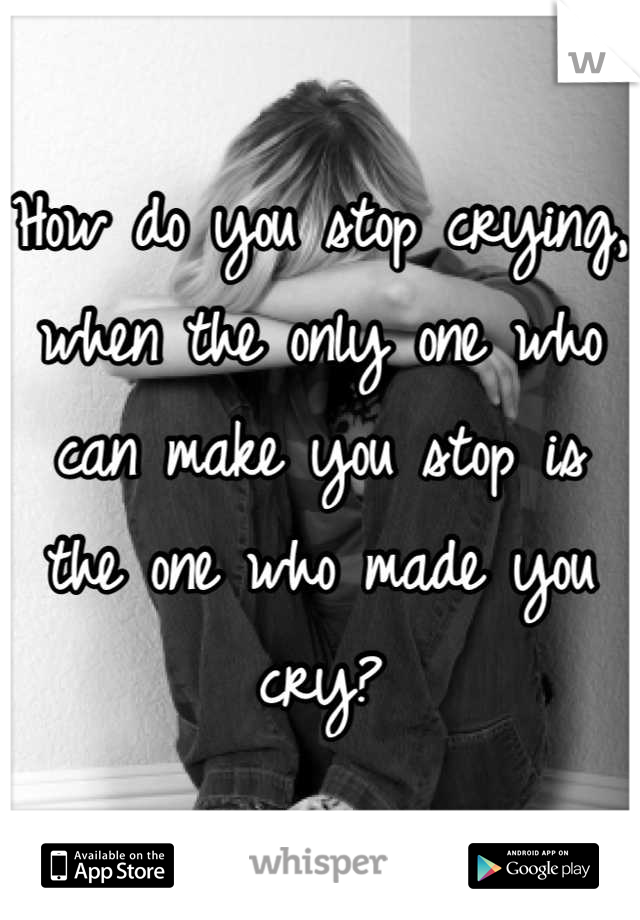 How do you stop crying, when the only one who can make you stop is the one who made you cry?