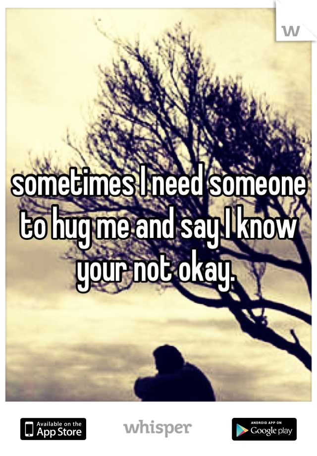 sometimes I need someone to hug me and say I know your not okay. 