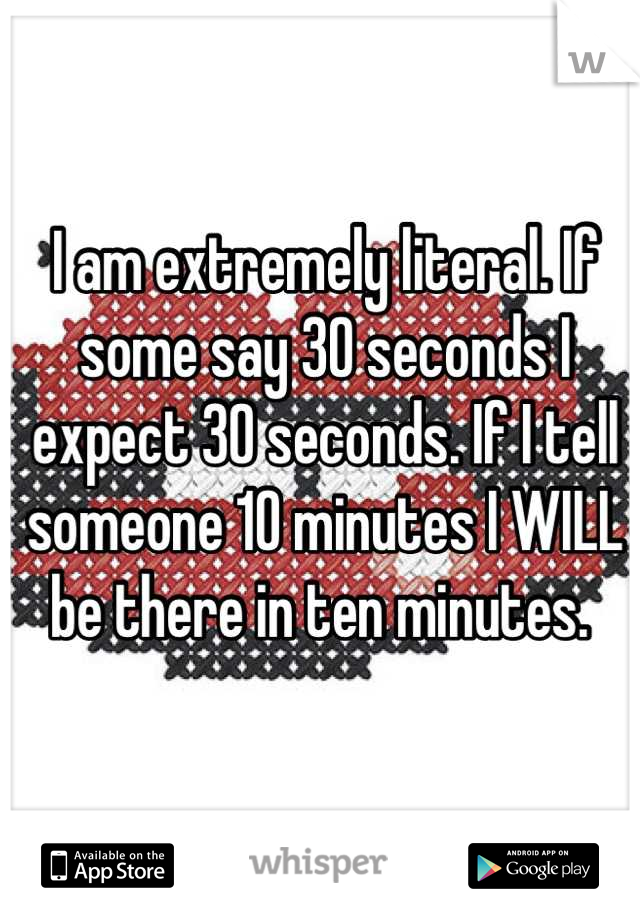 I am extremely literal. If some say 30 seconds I expect 30 seconds. If I tell someone 10 minutes I WILL be there in ten minutes. 