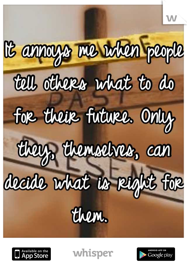 It annoys me when people tell others what to do for their future. Only they, themselves, can decide what is right for them. 