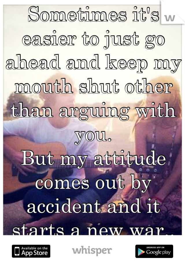 Sometimes it's easier to just go ahead and keep my mouth shut other than arguing with you. 
But my attitude comes out by accident and it starts a new war..
:(